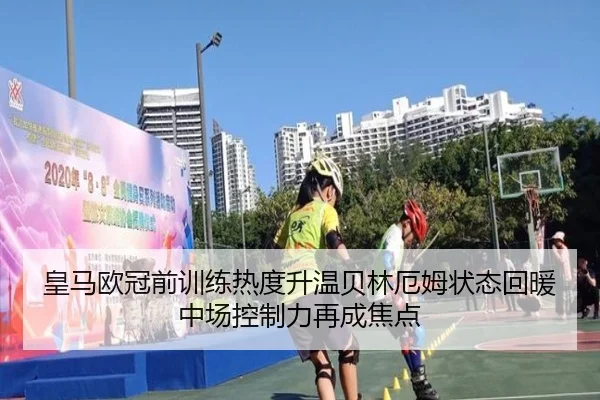 皇马欧冠前训练热度升温贝林厄姆状态回暖中场控制力再成焦点
